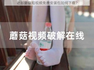 老版蘑菇短视频免费安装包如何下载？