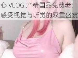 糖心 VLOG 产精国品免费老：让你感受视觉与听觉的双重盛宴