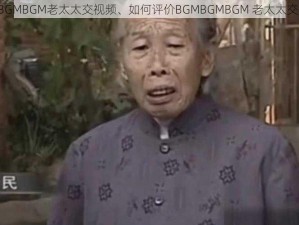 BGMBGMBGM老太太交视频、如何评价BGMBGMBGM 老太太交视频？