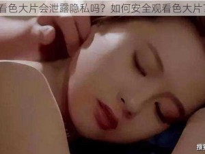 看色大片会泄露隐私吗？如何安全观看色大片？