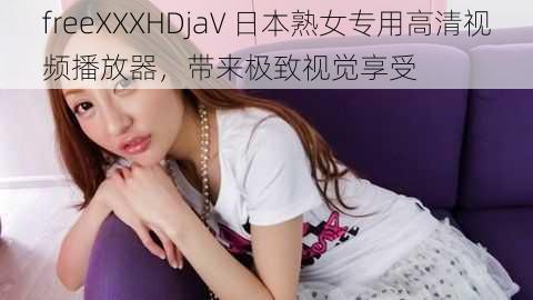 freeXXXHDjaV 日本熟女专用高清视频播放器，带来极致视觉享受