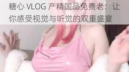 糖心 VLOG 产精国品免费老：让你感受视觉与听觉的双重盛宴