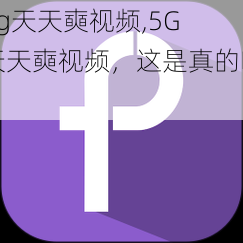 5g天天奭视频,5G 天天奭视频，这是真的吗？