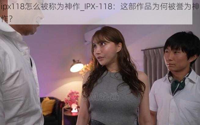 ipx118怎么被称为神作_IPX-118：这部作品为何被誉为神作？