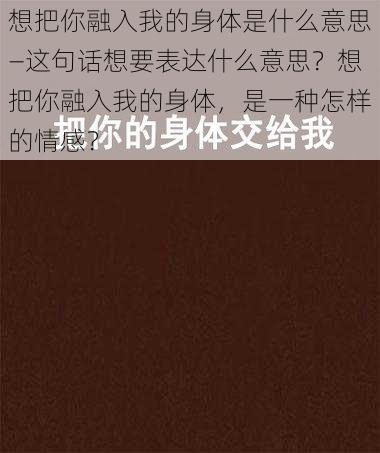 想把你融入我的身体是什么意思—这句话想要表达什么意思？想把你融入我的身体，是一种怎样的情感？