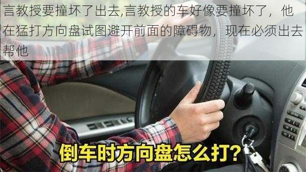 言教授要撞坏了出去,言教授的车好像要撞坏了，他在猛打方向盘试图避开前面的障碍物，现在必须出去帮他