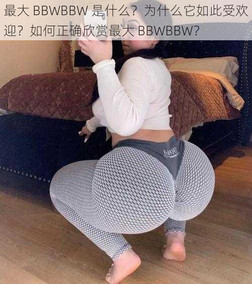 最大 BBWBBW 是什么？为什么它如此受欢迎？如何正确欣赏最大 BBWBBW？