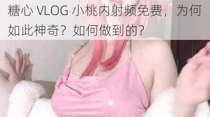 糖心 VLOG 小桃内射频免费，为何如此神奇？如何做到的？